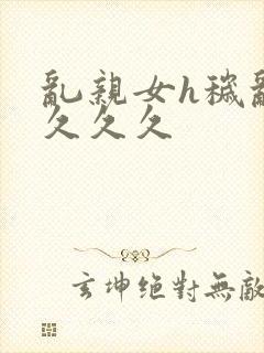 乱亲女h秽乱长久久久