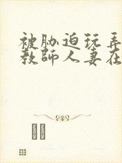 被胁迫玩弄的女教师人妻在线观看