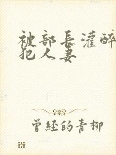 被部长灌醉后侵犯人妻