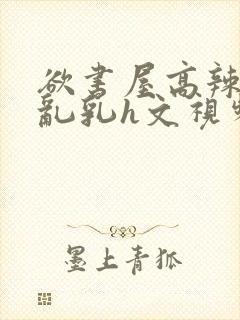 欲书屋高辣h文乱乳h文视频