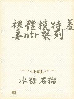 裸体模特羞耻人妻ntr系列