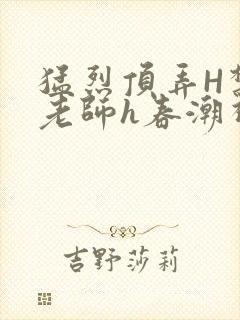 猛烈顶弄H禁欲老师h春潮视频