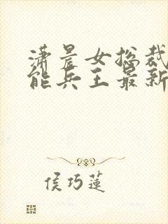 潇晨女总裁的全能兵王最新