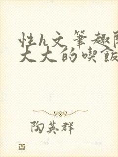 性h文笔趣阁涨大大的吃饭