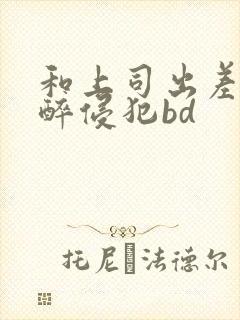 和上司出差被灌醉侵犯bd