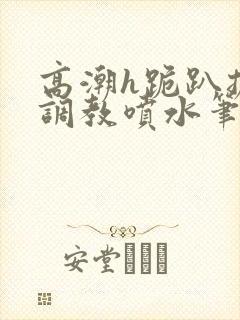 高潮h跪趴扩张调教喷水笔趣阁