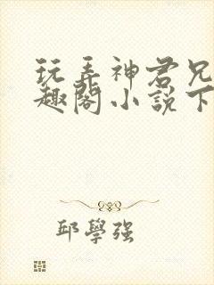 玩弄神君兄长笔趣阁小说下载