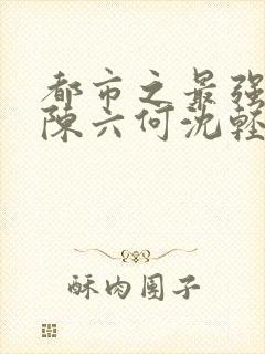 都市之最强狂兵陈六何沈轻舞完结版