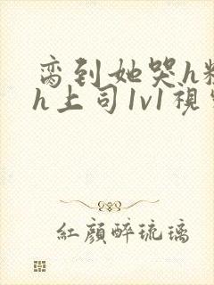 脔到她哭h粗话h上司1v1视频