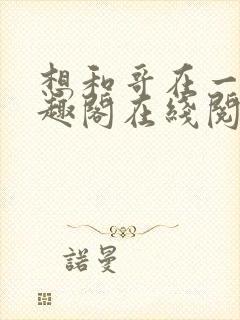 想和哥在一起笔趣阁在线阅读最新章