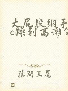 大屁股纲手被狂c躁到高潮失禁小说