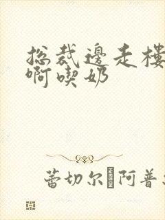 总裁边走楼梯嗯啊吃奶