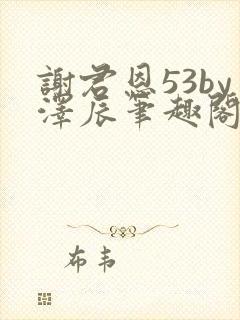 谢君恩53by泽辰笔趣阁无弹窗