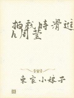 拍戏时滑进去了h周莹