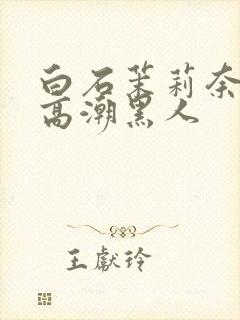 白石茉莉奈绝顶高潮黑人