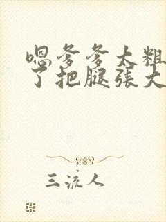 嗯爹爹太粗太长了把腿张大点