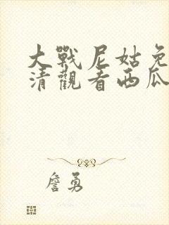 大战尼姑免费高清观看西瓜