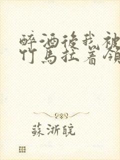 醉酒后我被青梅竹马拉着领证了