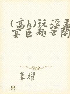 (高h)玩淫孟宴臣趣笔阁