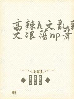 高辣h文乱乳h文浪荡np萧太后