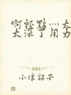 啊轻点灬太粗嗯太深了用力