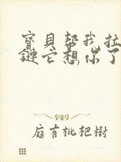 宝贝帮我拉开拉链它想你了视频