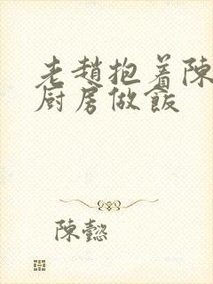 老赵抱着陈婷在厨房做饭