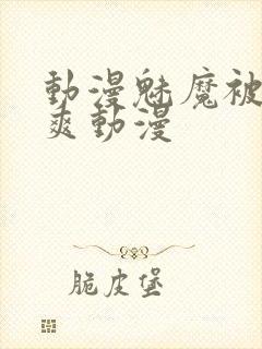 动漫魅魔被啪到爽动漫