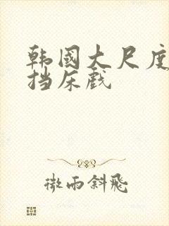 韩国大尺度无遮挡床戏