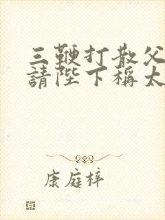 三鞭打散父子情请陛下称太子笔趣阁