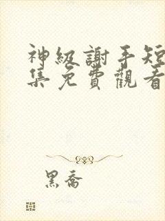 神级谢手短剧全集免费观看