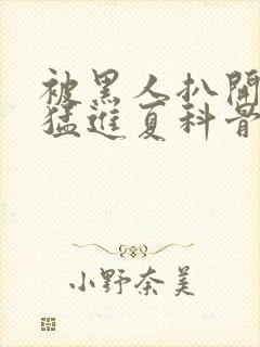 被黑人扒开双腿猛进夏科骨科