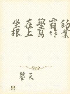 坐在学霸的大紫根上写作业