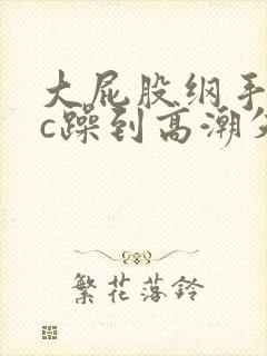 大屁股纲手被狂c躁到高潮失禁小说