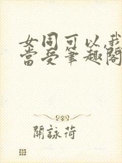 女同可以,我不当受笔趣阁gl免费阅读