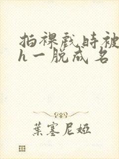 拍裸戏时被c了h一脱成名