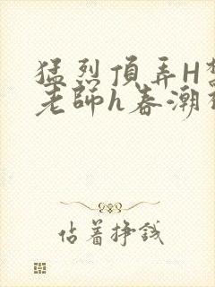 猛烈顶弄H禁欲老师h春潮视频