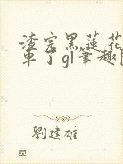 渣完黑莲花后翻车了gl笔趣阁