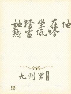 她跨坐在他的炽热处低吟