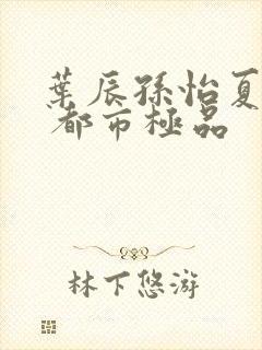 叶辰孙怡夏若雪 都市极品