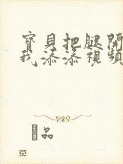 宝贝把腿开大让我添添视频