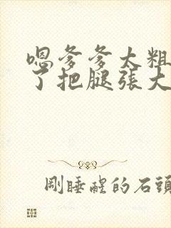 嗯爹爹太粗太长了把腿张大点