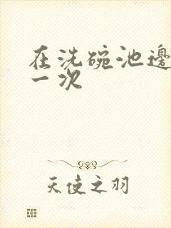 在洗碗池边要了一次