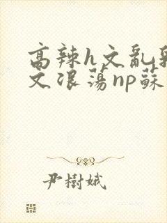 高辣h文乱乳h文浪荡np苏夏