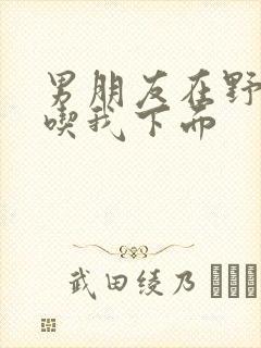 男朋友在野外猛吃我下面