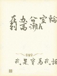 在办公室轮流澡到高潮h