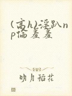 (高h)淫趴np伦羞羞