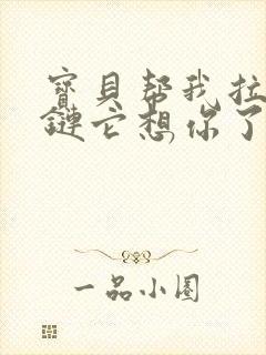 宝贝帮我拉开拉链它想你了视频