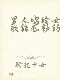 男人唱给女人的歌能感动的歌