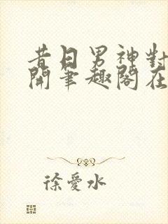 昔日男神对我张开笔趣阁在线阅读